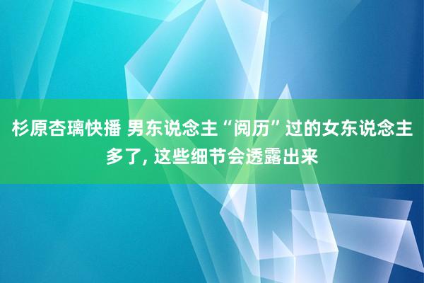 杉原杏璃快播 男东说念主“阅历”过的女东说念主多了， 这些细节会透露出来