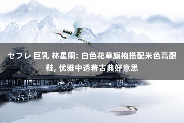 セフレ 巨乳 林星阑: 白色花草旗袍搭配米色高跟鞋， 优雅中透着古典好意思
