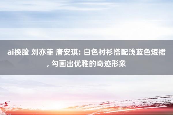 ai换脸 刘亦菲 唐安琪: 白色衬衫搭配浅蓝色短裙， 勾画出优雅的奇迹形象