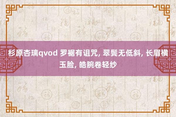 杉原杏璃qvod 罗裾有诅咒， 翠鬓无低斜， 长眉横玉脸， 皓腕卷轻纱