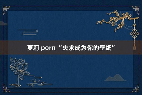 萝莉 porn “央求成为你的壁纸”