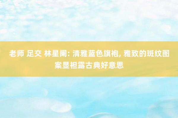 老师 足交 林星阑: 清雅蓝色旗袍， 雅致的斑纹图案显袒露古典好意思