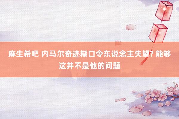 麻生希吧 内马尔奇迹糊口令东说念主失望? 能够这并不是他的问题