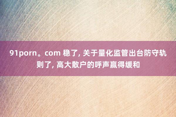 91porn。com 稳了， 关于量化监管出台防守轨则了， 高大散户的呼声赢得缓和