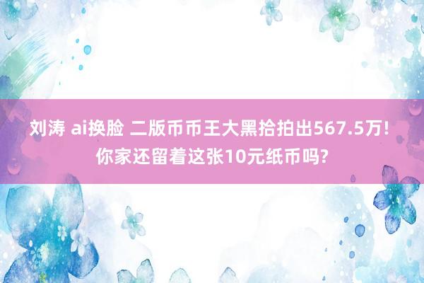 刘涛 ai换脸 二版币币王大黑拾拍出567.5万! 你家还留着这张10元纸币吗?