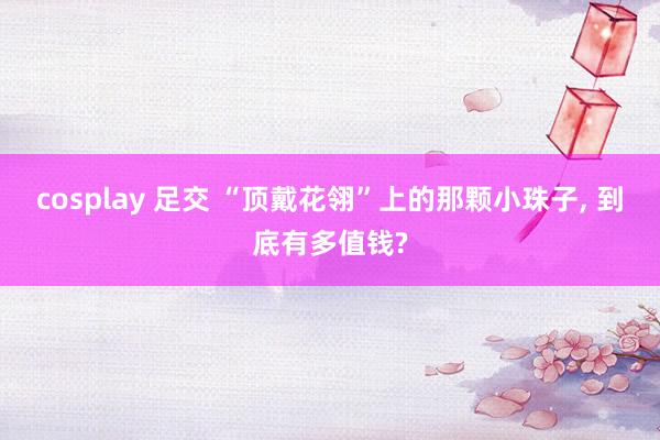 cosplay 足交 “顶戴花翎”上的那颗小珠子， 到底有多值钱?