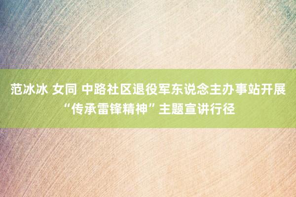 范冰冰 女同 中路社区退役军东说念主办事站开展“传承雷锋精神”主题宣讲行径