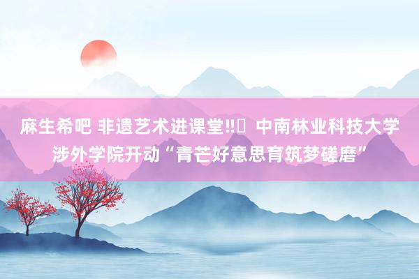 麻生希吧 非遗艺术进课堂‼️中南林业科技大学涉外学院开动“青芒好意思育筑梦磋磨”