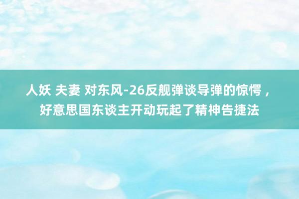 人妖 夫妻 对东风-26反舰弹谈导弹的惊愕 ， 好意思国东谈主开动玩起了精神告捷法