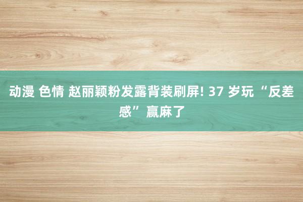 动漫 色情 赵丽颖粉发露背装刷屏! 37 岁玩 “反差感” 赢麻了