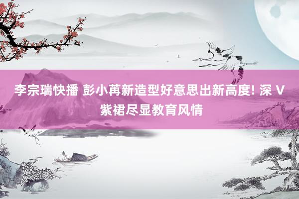 李宗瑞快播 彭小苒新造型好意思出新高度! 深 V 紫裙尽显教育风情