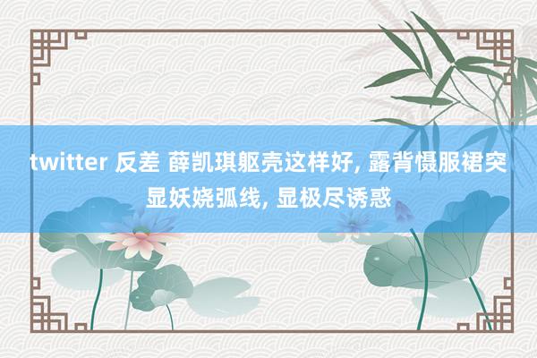 twitter 反差 薛凯琪躯壳这样好， 露背慑服裙突显妖娆弧线， 显极尽诱惑
