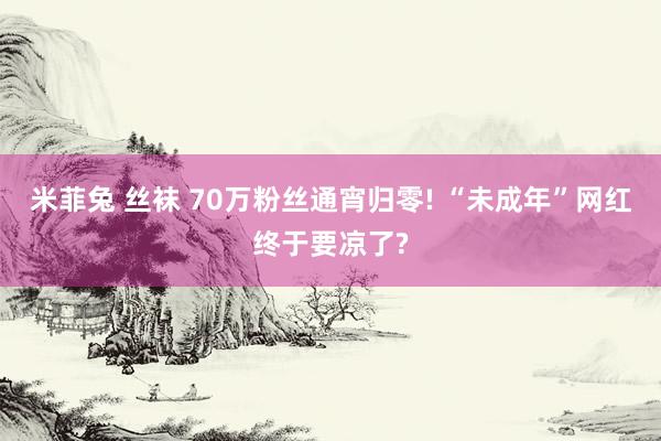 米菲兔 丝袜 70万粉丝通宵归零! “未成年”网红终于要凉了?