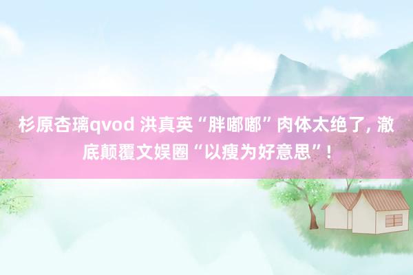 杉原杏璃qvod 洪真英“胖嘟嘟”肉体太绝了， 澈底颠覆文娱圈“以瘦为好意思”!
