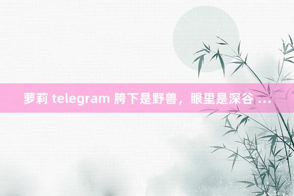萝莉 telegram 胯下是野兽，眼里是深谷 …