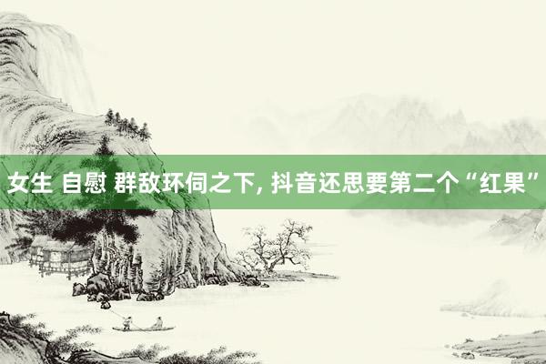 女生 自慰 群敌环伺之下， 抖音还思要第二个“红果”