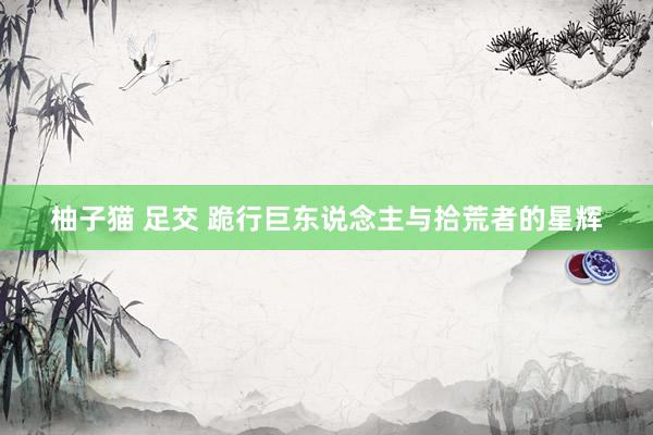 柚子猫 足交 跪行巨东说念主与拾荒者的星辉